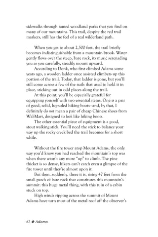 sidewalks through tamed woodland parks that you find on
many of our mountains. This trail, despite the red trail
markers, still has the feel of a real wilderland path.

      When you get to about 2,500 feet, the trail briefly
becomes indistinguishable from a mountain brook. Water
gently flows over the steep, bare rock, its music serenading
you as you carefully, steadily mount upward.
      According to Donk, who first climbed Adams some
years ago, a wooden ladder once assisted climbers up this
portion of the trail. Today, that ladder is gone, but you’ll
still come across a few of the nails that used to hold it in
place, sticking out in odd places along the trail.
      At this point, you’ll be especially grateful for
equipping yourself with two essential items. One is a pair
of good, solid, lug-soled hiking boots—and, by that, I
definitely do not mean a pair of cheap Chinese shoes from
Wal-Mart, designed to look like hiking boots.
      The other essential piece of equipment is a good,
stout walking stick. You’ll need the stick to balance your
way up the rocky creek bed the trail becomes for a short
while.

      Without the fire tower atop Mount Adams, the only
way you’d know you had reached the mountain’s top was
when there wasn’t any more “up” to climb. The pine
thicket is so dense, hikers can’t catch even a glimpse of the
fire tower until they’re almost upon it.
      But then, suddenly, there it is, rising 47 feet from the
small patch of bare rock that constitutes this mountain’s
summit: this huge metal thing, with this ruin of a cabin
stuck on top.
      High winds ripping across the summit of Mount
Adams have torn most of the metal roof off the observer’s



62   Adams
 