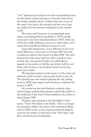 “cab.” Scattered around the foot of the steel-girdered tower
are flat shards of glass and pieces of wooden frame from
the broken windows above. Coiled at the foot of one of
the tower’s four legs is the severed cord that once, long
ago, linked the fire observer’s telephone to the outside
world.
     The tower itself, however, is in surprisingly good
shape, considering both its age (built in 1917) and the
many years it has been abandoned (since 1972). Only one
of the four cables helping to secure it is still in place, yet it
stands firm atop Mount Adams—at least for now.
     Upon first examination, it was difficult for me to see
much difference in the tower in October 2005 from the
condition in which I first found it in May 2004. The steel
framework of the tower itself was still as sturdy as ever—
and the cab, once painted bright red, still looked as
raggedy on its perch as it did the year before, half its roof
blown off and most of its windows busted out by rain,
wind and vandals.
     The big improvement on the tower is in the steps and
platforms of the wooden staircase that climbs to the cab.
The AmeriCorps crew started replacing the old, rotting
wood in 2004; state rangers and volunteers completed the
project in 2005.
     No sooner was the work finished, evidently, than
visitors began marking their presence with fresh graffiti on
the underside of the tower’s lowest platform; the earliest is
dated August 2005.
     Though a sign attached to the first flight of stairs
warns, “Tower Not Open to the Public,” this is no longer
the hazardous climb it was when I first summited Adams
early in 2004. In fact, as if to reassure potential climbers,
someone has written on the back of the “Not Open” sign
their own humorous re-rendering:



                                             Fire Towers      63
 