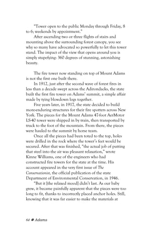 “Tower open to the public Monday through Friday, 8
to 6; weekends by appointment.”
     After ascending two or three flights of stairs and
mounting above the surrounding forest canopy, you see
why so many have advocated so powerfully to let this tower
stand. The impact of the view that opens around you is
simply stupefying: 360 degrees of stunning, astonishing
beauty.

      The fire tower now standing on top of Mount Adams
is not the first one built there.
      In 1912, just after the second wave of forest fires in
less than a decade swept across the Adirondacks, the state
built the first fire tower on Adams’ summit, a simple affair
made by tying blowdown logs together.
      Five years later, in 1917, the state decided to build
more-enduring structures for their fire spotters across New
York. The pieces for the Mount Adams 47-foot AerMotor
LS-40 tower were shipped in by train, then transported by
truck to the foot of the mountain. From there, the pieces
were hauled to the summit by horse team.
      Once all the pieces had been toted to the top, holes
were drilled in the rock where the tower’s feet would be
secured. After that was finished, “the actual job of putting
that steel into the air was pleasant relaxation,” wrote
Kinne Williams, one of the engineers who had
constructed fire towers for the state at the time. His
account appeared in the very first issue of The
Conservationist, the official publication of the state
Department of Environmental Conservation, in 1946.
      “But it [the relaxed mood] didn’t last. As our baby
grew, it became painfully apparent that the pieces were too
long to fit, thanks to incorrectly placed anchor holes. Still,
knowing that it was far easier to make the materials at



64   Adams
 