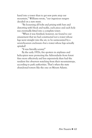 hand into a tower than to get new parts atop our
mountain,” Williams wrote, “our ingenious rangers
decided on a new stunt.
      “By loosening all bolts and prizing with bars and
distorting with block and tackle, each piece and each hole
was eventually fitted into a complete tower.
      “When it was finished, however, we found to our
amazement that we had constructed not a tower whose
legs went straight into the air, to be surmounted by a
seven-by-seven enclosure—but a tower whose legs actually
spiraled!
      “It was literally screwy!”
      By the early 1970s, fire spotters in airplanes and
helicopters were protecting the Adirondacks from forest
fires more effectively and less expensively than had the
resident fire observers watching from their mountaintops,
according to park authorities. That’s when the state
abandoned towers like the one on Mount Adams.




                                         Fire Towers    65
 