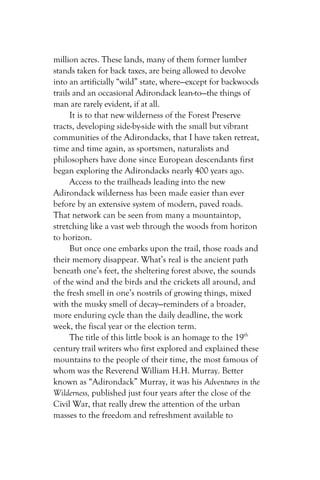 million acres. These lands, many of them former lumber
stands taken for back taxes, are being allowed to devolve
into an artificially “wild” state, where—except for backwoods
trails and an occasional Adirondack lean-to—the things of
man are rarely evident, if at all.
      It is to that new wilderness of the Forest Preserve
tracts, developing side-by-side with the small but vibrant
communities of the Adirondacks, that I have taken retreat,
time and time again, as sportsmen, naturalists and
philosophers have done since European descendants first
began exploring the Adirondacks nearly 400 years ago.
      Access to the trailheads leading into the new
Adirondack wilderness has been made easier than ever
before by an extensive system of modern, paved roads.
That network can be seen from many a mountaintop,
stretching like a vast web through the woods from horizon
to horizon.
      But once one embarks upon the trail, those roads and
their memory disappear. What’s real is the ancient path
beneath one’s feet, the sheltering forest above, the sounds
of the wind and the birds and the crickets all around, and
the fresh smell in one’s nostrils of growing things, mixed
with the musky smell of decay—reminders of a broader,
more enduring cycle than the daily deadline, the work
week, the fiscal year or the election term.
      The title of this little book is an homage to the 19th
century trail writers who first explored and explained these
mountains to the people of their time, the most famous of
whom was the Reverend William H.H. Murray. Better
known as “Adirondack” Murray, it was his Adventures in the
Wilderness, published just four years after the close of the
Civil War, that really drew the attention of the urban
masses to the freedom and refreshment available to
 