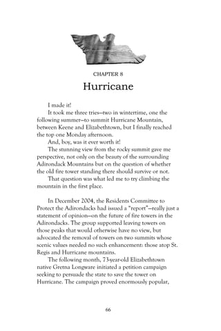 CHAPTER 8

                   Hurricane
     I made it!
     It took me three tries—two in wintertime, one the
following summer—to summit Hurricane Mountain,
between Keene and Elizabethtown, but I finally reached
the top one Monday afternoon.
     And, boy, was it ever worth it!
     The stunning view from the rocky summit gave me
perspective, not only on the beauty of the surrounding
Adirondack Mountains but on the question of whether
the old fire tower standing there should survive or not.
     That question was what led me to try climbing the
mountain in the first place.

     In December 2004, the Residents Committee to
Protect the Adirondacks had issued a “report”—really just a
statement of opinion—on the future of fire towers in the
Adirondacks. The group supported leaving towers on
those peaks that would otherwise have no view, but
advocated the removal of towers on two summits whose
scenic values needed no such enhancement: those atop St.
Regis and Hurricane mountains.
     The following month, 73-year-old Elizabethtown
native Gretna Longware initiated a petition campaign
seeking to persuade the state to save the tower on
Hurricane. The campaign proved enormously popular,



                            66
 