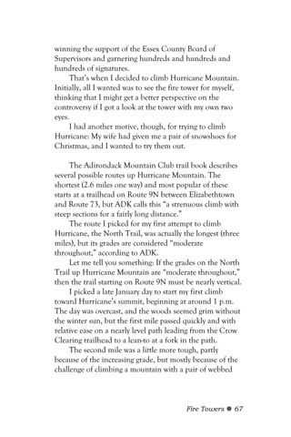winning the support of the Essex County Board of
Supervisors and garnering hundreds and hundreds and
hundreds of signatures.
     That’s when I decided to climb Hurricane Mountain.
Initially, all I wanted was to see the fire tower for myself,
thinking that I might get a better perspective on the
controversy if I got a look at the tower with my own two
eyes.
     I had another motive, though, for trying to climb
Hurricane: My wife had given me a pair of snowshoes for
Christmas, and I wanted to try them out.

     The Adirondack Mountain Club trail book describes
several possible routes up Hurricane Mountain. The
shortest (2.6 miles one way) and most popular of these
starts at a trailhead on Route 9N between Elizabethtown
and Route 73, but ADK calls this “a strenuous climb with
steep sections for a fairly long distance.”
     The route I picked for my first attempt to climb
Hurricane, the North Trail, was actually the longest (three
miles), but its grades are considered “moderate
throughout,” according to ADK.
     Let me tell you something: If the grades on the North
Trail up Hurricane Mountain are “moderate throughout,”
then the trail starting on Route 9N must be nearly vertical.
     I picked a late January day to start my first climb
toward Hurricane’s summit, beginning at around 1 p.m.
The day was overcast, and the woods seemed grim without
the winter sun, but the first mile passed quickly and with
relative ease on a nearly level path leading from the Crow
Clearing trailhead to a lean-to at a fork in the path.
     The second mile was a little more tough, partly
because of the increasing grade, but mostly because of the
challenge of climbing a mountain with a pair of webbed



                                           Fire Towers     67
 