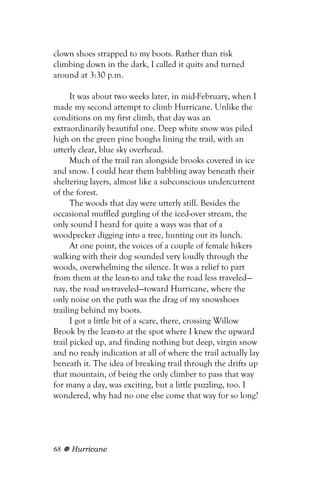 clown shoes strapped to my boots. Rather than risk
climbing down in the dark, I called it quits and turned
around at 3:30 p.m.

      It was about two weeks later, in mid-February, when I
made my second attempt to climb Hurricane. Unlike the
conditions on my first climb, that day was an
extraordinarily beautiful one. Deep white snow was piled
high on the green pine boughs lining the trail, with an
utterly clear, blue sky overhead.
      Much of the trail ran alongside brooks covered in ice
and snow. I could hear them babbling away beneath their
sheltering layers, almost like a subconscious undercurrent
of the forest.
      The woods that day were utterly still. Besides the
occasional muffled gurgling of the iced-over stream, the
only sound I heard for quite a ways was that of a
woodpecker digging into a tree, hunting out its lunch.
      At one point, the voices of a couple of female hikers
walking with their dog sounded very loudly through the
woods, overwhelming the silence. It was a relief to part
from them at the lean-to and take the road less traveled—
nay, the road un-traveled—toward Hurricane, where the
only noise on the path was the drag of my snowshoes
trailing behind my boots.
      I got a little bit of a scare, there, crossing Willow
Brook by the lean-to at the spot where I knew the upward
trail picked up, and finding nothing but deep, virgin snow
and no ready indication at all of where the trail actually lay
beneath it. The idea of breaking trail through the drifts up
that mountain, of being the only climber to pass that way
for many a day, was exciting, but a little puzzling, too. I
wondered, why had no one else come that way for so long?




68   Hurricane
 