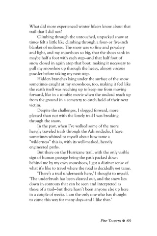 What did more experienced winter hikers know about that
trail that I did not?
      Climbing through the untouched, unpacked snow at
times felt a little like climbing through a four- or five-inch
blanket of molasses. The snow was so fine and powdery
and light, and my snowshoes so big, that the shoes sank in
maybe half a foot with each step—and that half foot of
snow closed in again atop that boot, making it necessary to
pull my snowshoe up through the heavy, almost viscous
powder before taking my next step.
      Hidden branches lying under the surface of the snow
sometimes caught at my snowshoes, too, making it feel like
the earth itself was reaching up to keep me from moving
forward, like in a zombie movie when the undead reach up
from the ground in a cemetery to catch hold of their next
victim.
      Despite the challenges, I slogged forward, more
pleased than not with the lonely trail I was breaking
through the snow.
      In the past, when I’ve walked some of the more
heavily traveled trails through the Adirondacks, I have
sometimes whined to myself about how tame a
“wilderness” this is, with its well-marked, heavily
engineered paths.
      But there on the Hurricane trail, with the only visible
sign of human passage being the path packed down
behind me by my own snowshoes, I got a distinct sense of
what it’s like to travel where the road is decidedly not tame.
      ‘There’s a trail underneath here,’ I thought to myself.
‘The underbrush has been cleared out, and the snow lies
down in contours that can be seen and interpreted as
those of a trail—but there hasn’t been anyone else up here
in a couple of weeks. I am the only one who has thought
to come this way for many days—and I like that.’



                                           Fire Towers     69
 