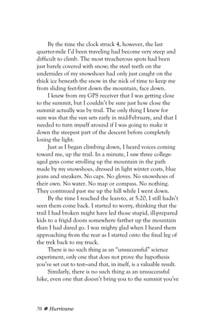 By the time the clock struck 4, however, the last
quarter-mile I’d been traveling had become very steep and
difficult to climb. The most treacherous spots had been
just barely covered with snow; the steel teeth on the
undersides of my snowshoes had only just caught on the
thick ice beneath the snow in the nick of time to keep me
from sliding feet-first down the mountain, face down.
      I knew from my GPS receiver that I was getting close
to the summit, but I couldn’t be sure just how close the
summit actually was by trail. The only thing I knew for
sure was that the sun sets early in mid-February, and that I
needed to turn myself around if I was going to make it
down the steepest part of the descent before completely
losing the light.
      Just as I began climbing down, I heard voices coming
toward me, up the trail. In a minute, I saw three college-
aged guys come strolling up the mountain in the path
made by my snowshoes, dressed in light winter coats, blue
jeans and sneakers. No caps. No gloves. No snowshoes of
their own. No water. No map or compass. No nothing.
They continued past me up the hill while I went down.
      By the time I reached the lean-to, at 5:20, I still hadn’t
seen them come back. I started to worry, thinking that the
trail I had broken might have led those stupid, ill-prepared
kids to a frigid doom somewhere farther up the mountain
than I had dared go. I was mighty glad when I heard them
approaching from the rear as I started onto the final leg of
the trek back to my truck.
      There is no such thing as an “unsuccessful” science
experiment, only one that does not prove the hypothesis
you’ve set out to test—and that, in itself, is a valuable result.
      Similarly, there is no such thing as an unsuccessful
hike, even one that doesn’t bring you to the summit you’ve



70   Hurricane
 