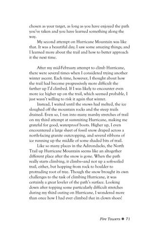chosen as your target, as long as you have enjoyed the path
you’ve taken and you have learned something along the
way.
     My second attempt on Hurricane Mountain was like
that. It was a beautiful day; I saw some amazing things; and
I learned more about the trail and how to better approach
it the next time.

      After my mid-February attempt to climb Hurricane,
there were several times when I considered trying another
winter ascent. Each time, however, I thought about how
the trail had become progressively more difficult the
farther up I’d climbed. If I was likely to encounter even
more ice higher up on the trail, which seemed probable, I
just wasn’t willing to risk it again that winter.
      Instead, I waited until the snows had melted, the ice
sloughed off the mountain rocks and the steep trails
drained. Even so, I ran into many marshy stretches of trail
on my third attempt at summiting Hurricane, making me
grateful for good, waterproof boots. Higher up, I even
encountered a large sheet of fossil snow draped across a
north-facing granite outcropping, and several ribbons of
ice running up the middle of some shaded bits of trail.
      Like so many places in the Adirondacks, the North
Trail up Hurricane Mountain seems like an altogether
different place after the snow is gone. When the path
really starts climbing, it climbs—and not up a soft-soiled
trail, either, but hopping from rock to boulder to
protruding root of tree. Though the snow brought its own
challenges to the task of climbing Hurricane, it was
certainly a great leveler of the path’s surface. Looking
down after topping some particularly difficult stretches
during my third outing on Hurricane, I wondered more
than once how I had ever climbed that in clown shoes!



                                          Fire Towers    71
 