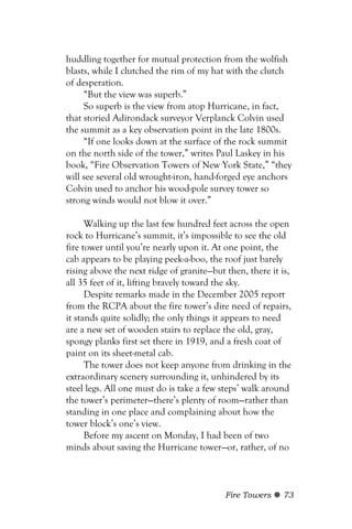 huddling together for mutual protection from the wolfish
blasts, while I clutched the rim of my hat with the clutch
of desperation.
     “But the view was superb.”
     So superb is the view from atop Hurricane, in fact,
that storied Adirondack surveyor Verplanck Colvin used
the summit as a key observation point in the late 1800s.
     “If one looks down at the surface of the rock summit
on the north side of the tower,” writes Paul Laskey in his
book, “Fire Observation Towers of New York State,” “they
will see several old wrought-iron, hand-forged eye anchors
Colvin used to anchor his wood-pole survey tower so
strong winds would not blow it over.”

      Walking up the last few hundred feet across the open
rock to Hurricane’s summit, it’s impossible to see the old
fire tower until you’re nearly upon it. At one point, the
cab appears to be playing peek-a-boo, the roof just barely
rising above the next ridge of granite—but then, there it is,
all 35 feet of it, lifting bravely toward the sky.
      Despite remarks made in the December 2005 report
from the RCPA about the fire tower’s dire need of repairs,
it stands quite solidly; the only things it appears to need
are a new set of wooden stairs to replace the old, gray,
spongy planks first set there in 1919, and a fresh coat of
paint on its sheet-metal cab.
      The tower does not keep anyone from drinking in the
extraordinary scenery surrounding it, unhindered by its
steel legs. All one must do is take a few steps’ walk around
the tower’s perimeter—there’s plenty of room—rather than
standing in one place and complaining about how the
tower block’s one’s view.
      Before my ascent on Monday, I had been of two
minds about saving the Hurricane tower—or, rather, of no



                                           Fire Towers    73
 