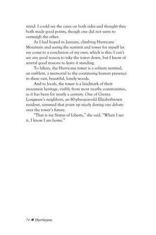 mind. I could see the cases on both sides and thought they
both made good points, though one did not seem to
outweigh the other.
      As I had hoped in January, climbing Hurricane
Mountain and seeing the summit and tower for myself let
me come to a conclusion of my own, which is this: I can’t
see any good reason to take the tower down, but I know of
several good reasons to leave it standing.
      To hikers, the Hurricane tower is a solitary sentinel,
an emblem, a memorial to the continuing human presence
in these vast, beautiful, lonely woods.
      And to locals, the tower is a landmark of their
mountain heritage, visible from most nearby communities,
as it has been for nearly a century. One of Gretna
Longware’s neighbors, an 80-plus-year-old Elizabethtown
resident, summed that point up nicely during one debate
over the tower’s future.
      “That is my Statue of Liberty,” she said. “When I see
it, I know I am home.”




74   Hurricane
 