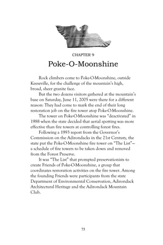 CHAPTER 9

         Poke-O-Moonshine
     Rock climbers come to Poke-O-Moonshine, outside
Keeseville, for the challenge of the mountain’s high,
broad, sheer granite face.
     But the two dozens visitors gathered at the mountain’s
base on Saturday, June 11, 2005 were there for a different
reason: They had come to mark the end of their long
restoration job on the fire tower atop Poke-O-Moonshine.
     The tower on Poke-O-Moonshine was “deactivated” in
1988 when the state decided that aerial spotting was more
effective than fire towers at controlling forest fires.
     Following a 1993 report from the Governor’s
Commission on the Adirondacks in the 21st Century, the
state put the Poke-O-Moonshine fire tower on “The List”—
a schedule of fire towers to be taken down and removed
from the Forest Preserve.
     It was “The List” that prompted preservationists to
create Friends of Poke-O-Moonshine, a group that
coordinates restoration activities on the fire tower. Among
the founding Friends were participants from the state
Department of Environmental Conservation, Adirondack
Architectural Heritage and the Adirondack Mountain
Club.




                            75
 
