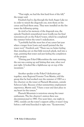 “That night, we had the first hard frost of the fall,”
the ranger said.
     Friedrich had to dig through the fresh Augur Lake ice
in order to winch the diagonals out, stow them on his
canoe and haul them away. They were installed on the fire
tower the following spring.
     As vivid as his memory of the diagonals was, the
episode Friedrich remembered most fondly was his final
restoration job on the Poke-O tower, which he completed
the summer before the tower’s rededication.
     “I probably had the most fun of my career last year
when a ranger from Lewis and myself painted the fire
tower roof,” Friedrich said. “There was no better feeling
than standing out on that little ten-inch plank, tied into a
rope, painting that tower and just feeling the completion
of the project.
     “Driving past Poke-O-Moonshine the next morning,
the sun was coming up and hitting that new, silver roof
just right. It looked like a lighthouse up on top of the
mountain.”

     Another speaker at the Poke-O dedication get-
together, state Regional Forester Tom Martin, told the
group that he had worked over the summer of 1983 as a
fire observer on the tower at Pharaoh Mountain, outside
Schroon Lake. Because of that summertime employment
experience, Martin said, “I have a near and dear place in
my heart for fire towers.”
     Pharaoh Mountain is notorious among fire tower
enthusiasts. The fire observer’s station there was
decommissioned in 1987. Five years later, one night in
1992, vandals cut the tower’s support cables; it wasn’t long
before a stiff wind knocked it right over. “Ecoterrorists,”




78   Poke-O-Moonshine
 