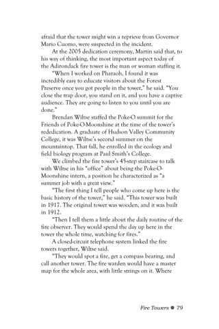 afraid that the tower might win a reprieve from Governor
Mario Cuomo, were suspected in the incident.
      At the 2005 dedication ceremony, Martin said that, to
his way of thinking, the most important aspect today of
the Adirondack fire tower is the man or woman staffing it.
      “When I worked on Pharaoh, I found it was
incredibly easy to educate visitors about the Forest
Preserve once you got people in the tower,” he said. “You
close the trap door, you stand on it, and you have a captive
audience. They are going to listen to you until you are
done.”
      Brendan Wiltse staffed the Poke-O summit for the
Friends of Poke-O-Moonshine at the time of the tower’s
rededication. A graduate of Hudson Valley Community
College, it was Wiltse’s second summer on the
mountaintop. That fall, he enrolled in the ecology and
field biology program at Paul Smith’s College.
      We climbed the fire tower’s 45-step staircase to talk
with Wiltse in his “office” about being the Poke-O-
Moonshine intern, a position he characterized as “a
summer job with a great view.”
      “The first thing I tell people who come up here is the
basic history of the tower,” he said. “This tower was built
in 1917. The original tower was wooden, and it was built
in 1912.
      “Then I tell them a little about the daily routine of the
fire observer. They would spend the day up here in the
tower the whole time, watching for fires.”
      A closed-circuit telephone system linked the fire
towers together, Wiltse said.
      “They would spot a fire, get a compass bearing, and
call another tower. The fire warden would have a master
map for the whole area, with little strings on it. Where




                                            Fire Towers     79
 