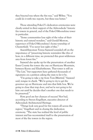 they bisected was where the fire was,” said Wiltse. “You
could do it with two reports, but three was better.”

      Those attending Poke-O’s dedication ceremonies were
clearly united in their support of the Adirondacks’ historic
fire towers in general, and of the Poke-O-Moonshine tower
in particular.
      “Some communities lose sight of the value of their
historic and natural wonders,” said Gerald Morrow,
supervisor of Poke-O-Moonshine’s home township of
Chesterfield. “I’ve never lost sight of this.”
      Assemblywoman Teresa Sayward sounded off on the
importance of “preserving historic reminders like this of
how, in a different time, we protected this great wilderness
area from forest fire.”
      Sayward also spoke up for the preservation of another
Essex County fire tower: the one on Hurricane Mountain,
between Keene and Elizabethtown. That tower is still on
“The List,” but supporters have gathered thousands of
signatures on a petition asking the state to let it be.
      “I’m going to take a tip from Tom [Martin],” Sayward
said, tongue in cheek. “We’re going to try to get the
governor up on Hurricane and into that little box. We’re
going to close that trap door, and we’re not going to let
him out until he decides that’s another one that needs to
be preserved.”
      How good are her chances of success? Not bad,
according to Steven Engelhart, executive director of
Adirondack Architectural Heritage.
      “Things look very good for fire towers all across the
region,” Engelhart said in closing the dedication
ceremony. “The state has realized the level of public
interest and has recommitted itself to the preservation of
most of the fire towers in the region.



80   Poke-O-Moonshine
 