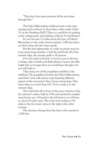 “They have been great partners all the way along
through this.”

     The Poke-O-Moonshine trailhead starts at the state
campground on Route 9, about three miles south of Exit
32 on the Northway (I-87). There is a small fee for parking
at the campground, and parking on Route 9 is prohibited.
     It’s not far—just 1.2 miles—from the base of Poke-O-
Moonshine to the rocky, barren summit, 2,180 feet above
sea level, where the fire tower stands.
     But the first eight-tenths of a mile are pretty steep for
some pretty long stretches. Until the trail levels off at the
summit ridge, the average grade is 30 percent.
     If it’s hot and/or humid, or if you’re not in the best
of shape, take it slowly and drink plenty of water; the hike
might take you longer than you would have thought, but
you will make it.
     Take along one of the pamphlets available at the
trailhead. The pamphlet describes the Poke-O-Moonshine
naturalists’ trail, with eleven stops featuring different
aspects of the mountain’s flora, fauna and geology. Take
heart when you reach Stop #11: You’ve made it to the
summit ridge.
     The trail levels off in front of the stone remains of the
fire observer’s cabin, built in 1932 and torched by vandals
several years ago. A branch to the left leads to an old lean-
to, about 65 yards away. The main trail, ending in 0.4
miles at the fire tower, turns to the right at the cabin
remains.
     The elevation change from the base to the summit is
1,280 feet.




                                           Fire Towers     81
 