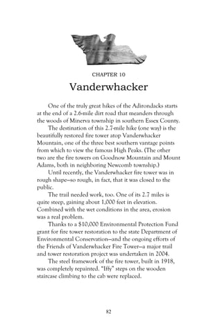 CHAPTER 10

             Vanderwhacker
     One of the truly great hikes of the Adirondacks starts
at the end of a 2.6-mile dirt road that meanders through
the woods of Minerva township in southern Essex County.
     The destination of this 2.7-mile hike (one way) is the
beautifully restored fire tower atop Vanderwhacker
Mountain, one of the three best southern vantage points
from which to view the famous High Peaks. (The other
two are the fire towers on Goodnow Mountain and Mount
Adams, both in neighboring Newcomb township.)
     Until recently, the Vanderwhacker fire tower was in
rough shape—so rough, in fact, that it was closed to the
public.
     The trail needed work, too. One of its 2.7 miles is
quite steep, gaining about 1,000 feet in elevation.
Combined with the wet conditions in the area, erosion
was a real problem.
     Thanks to a $10,000 Environmental Protection Fund
grant for fire tower restoration to the state Department of
Environmental Conservation—and the ongoing efforts of
the Friends of Vanderwhacker Fire Tower—a major trail
and tower restoration project was undertaken in 2004.
     The steel framework of the fire tower, built in 1918,
was completely repainted. “Iffy” steps on the wooden
staircase climbing to the cab were replaced.




                            82
 