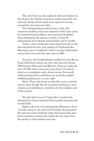 The cab’s floor was also replaced with new timbers; in
the process, the old pipe-mounted, circular map table was
removed, giving visitors much more space for moving
around the tiny tower-top cabin.
     The disintegrating wooden frames of the cab’s
casement windows, long since deprived of their glass panes
by stone-throwing hooligans, were removed altogether,
thus sidestepping the question of how to keep the
replacements from likewise being broken out by vandals.
     Today a clean, sturdy fire tower arises from the woods
that surround the bare rock summit of Vanderwhacker
Mountain, just as Verplanck Colvin’s wooden Adirondack
survey tower rose from the same spot in 1880.

     You get to the Vanderwhacker trailhead on the Moose
Pond Club Road, which cuts off to the west from Route
28N between Newcomb and Minerva. Once you make the
turn off 28N, take it easy—you’ve got about 2.6 miles to
travel on a sometimes rocky, always narrow, but mostly
well-maintained dirt road before you reach the marked
trailhead parking area, on your right.
     (Note: Those who know say that this is not a road for
winter travel, though they do recommend skiing in, cross
country, and switching to snowshoes for the toughest part
of the ascent.)

     The first half of your 2.7-mile hike is nearly level,
skirting three beaver meadows before gently rising into the
wooded hills.
     Right at the foot of Vanderwhacker Mountain, about
1.4 miles along on the trail, you’ll find the clearing where
the state fire service built the cabins that housed the men
(and sometimes women) who staffed the fire tower from
late spring to early autumn each year.



                                          Fire Towers    83
 
