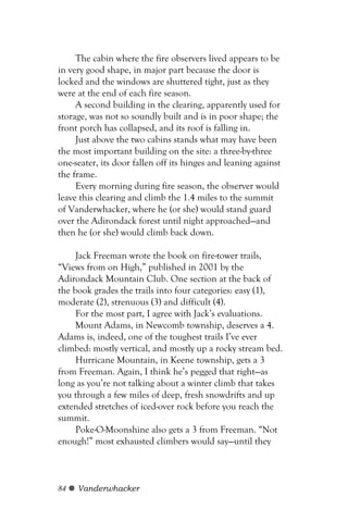 The cabin where the fire observers lived appears to be
in very good shape, in major part because the door is
locked and the windows are shuttered tight, just as they
were at the end of each fire season.
     A second building in the clearing, apparently used for
storage, was not so soundly built and is in poor shape; the
front porch has collapsed, and its roof is falling in.
     Just above the two cabins stands what may have been
the most important building on the site: a three-by-three
one-seater, its door fallen off its hinges and leaning against
the frame.
     Every morning during fire season, the observer would
leave this clearing and climb the 1.4 miles to the summit
of Vanderwhacker, where he (or she) would stand guard
over the Adirondack forest until night approached—and
then he (or she) would climb back down.

     Jack Freeman wrote the book on fire-tower trails,
“Views from on High,” published in 2001 by the
Adirondack Mountain Club. One section at the back of
the book grades the trails into four categories: easy (1),
moderate (2), strenuous (3) and difficult (4).
     For the most part, I agree with Jack’s evaluations.
     Mount Adams, in Newcomb township, deserves a 4.
Adams is, indeed, one of the toughest trails I’ve ever
climbed: mostly vertical, and mostly up a rocky stream bed.
     Hurricane Mountain, in Keene township, gets a 3
from Freeman. Again, I think he’s pegged that right—as
long as you’re not talking about a winter climb that takes
you through a few miles of deep, fresh snowdrifts and up
extended stretches of iced-over rock before you reach the
summit.
     Poke-O-Moonshine also gets a 3 from Freeman. “Not
enough!” most exhausted climbers would say—until they



84   Vanderwhacker
 