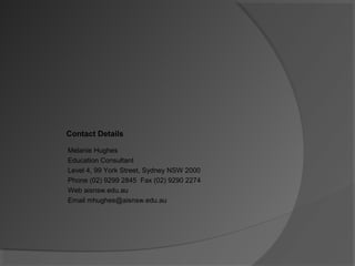 Melanie Hughes
Education Consultant
Level 4, 99 York Street, Sydney NSW 2000
Phone (02) 9299 2845 Fax (02) 9290 2274
Web aisnsw.edu.au
Email mhughes@aisnsw.edu.au
Contact Details
 