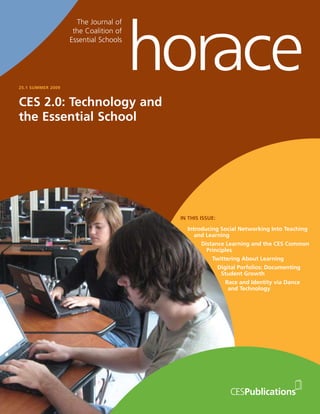 The Journal of
                    the Coalition of
                   Essential Schools




25.1 SUMMER 2009



CES 2.0: Technology and
the Essential School




                                             ALSO IN THIS ISSUE:

                                        Small School, Big Influence
                                       Amy Biehl High School Tells Its Story
                                         IN THIS ISSUE:
                                        Horace Talks with Steve Jubb
                                           How BayCES Has Built Alliances
                                            Introducing SocialStatus Quo
                                              and Challenged the Networking    Into Teaching
                                               and Learning
                                                 Strategic Communication
                                                  Distance Learning and the CES Common
                                                    for Essential Schools
                                                     Principles Christine Heenan
                                                      Advice from
                                                        Twittering About Learning
                                                          Digital Porfolios: Documenting
                                                            Student Growth
                                                              Race and Identity via Dance
                                                               and Technology
 