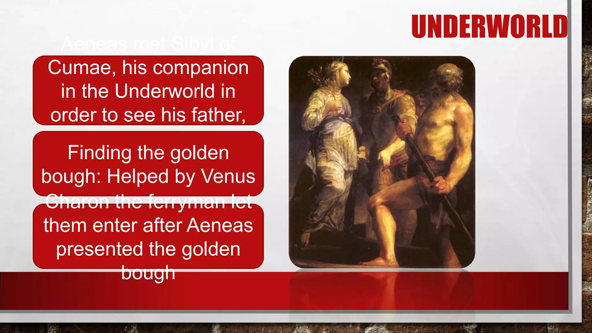 Aeneas met Sibyl of
Cumae, his companion
in the Underworld in
order to see his father,
Anchises
Finding the golden
bough: Helped by Venus
Charon the ferryman let
them enter after Aeneas
presented the golden
bough

UNDERWORLD

 