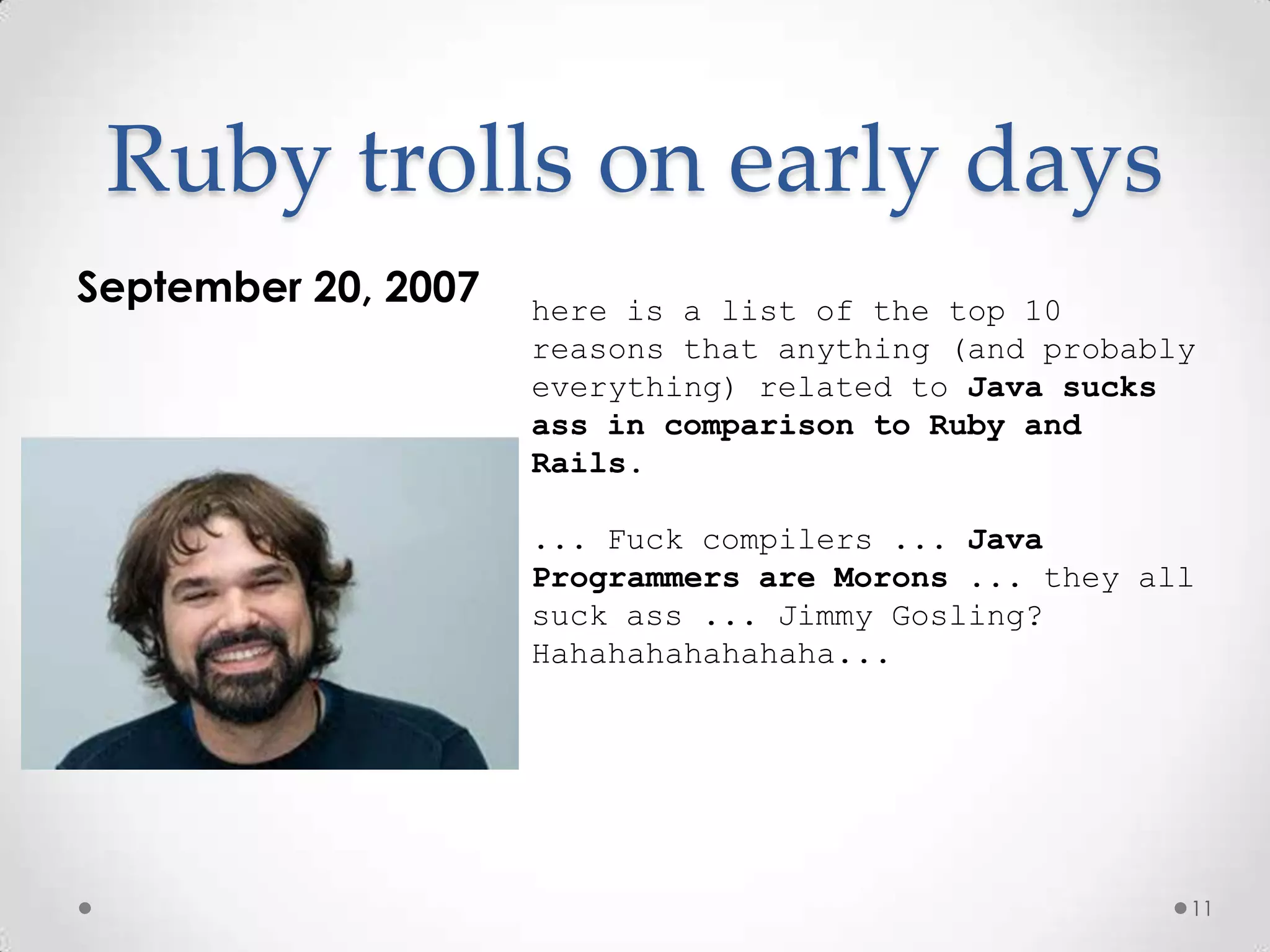 Ruby trolls on early days
September 20, 2007   here is a list of the top 10
                     reasons that anything (and probably
                     everything) related to Java sucks
                     ass in comparison to Ruby and
                     Rails.

                     ... Fuck compilers ... Java
                     Programmers are Morons ... they all
                     suck ass ... Jimmy Gosling?
                     Hahahahahahahaha...




                                                       11
 