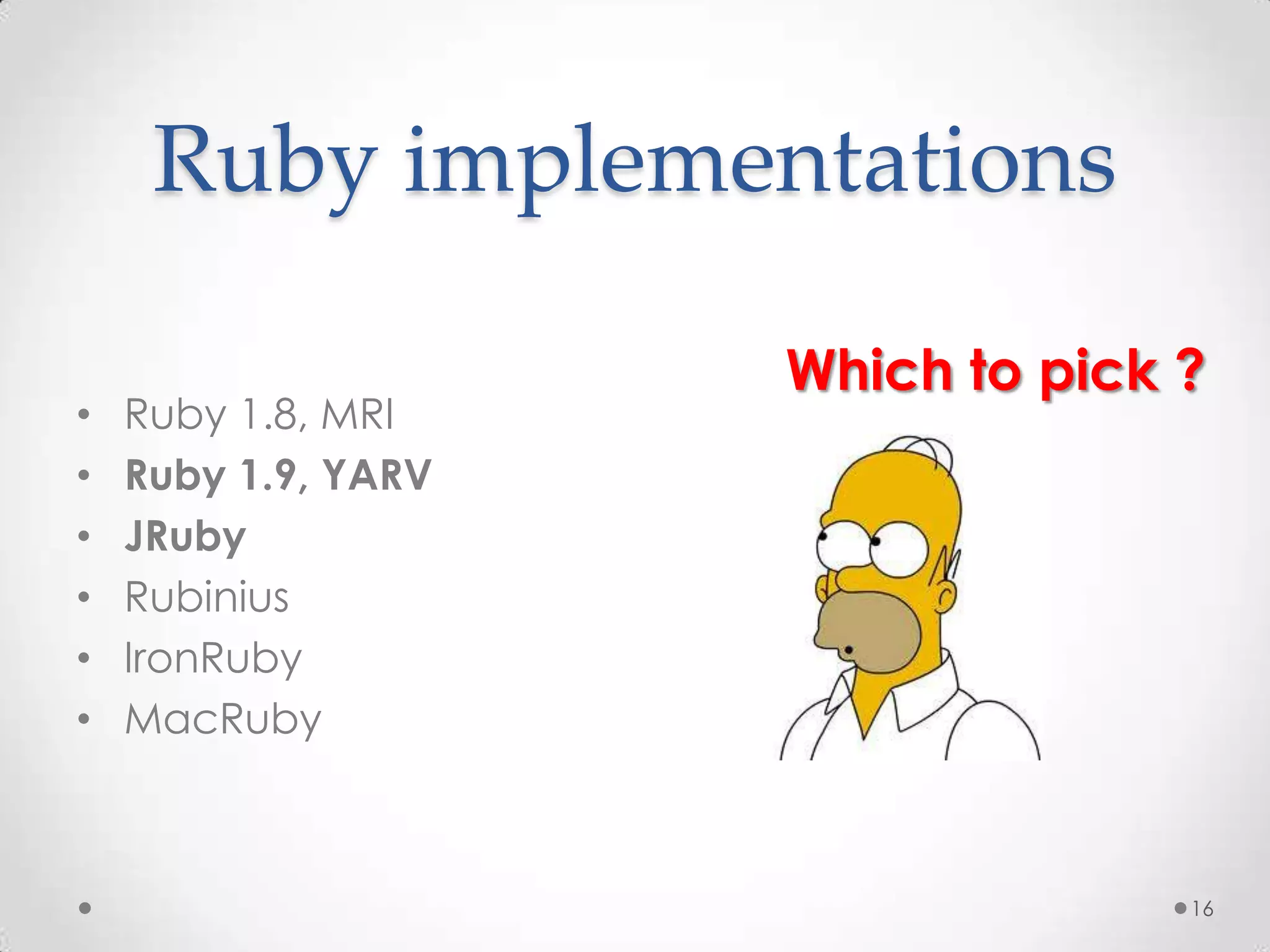 Ruby implementations

                     Which to pick ?
•   Ruby 1.8, MRI
•   Ruby 1.9, YARV
•   JRuby
•   Rubinius
•   IronRuby
•   MacRuby



                                   16
 