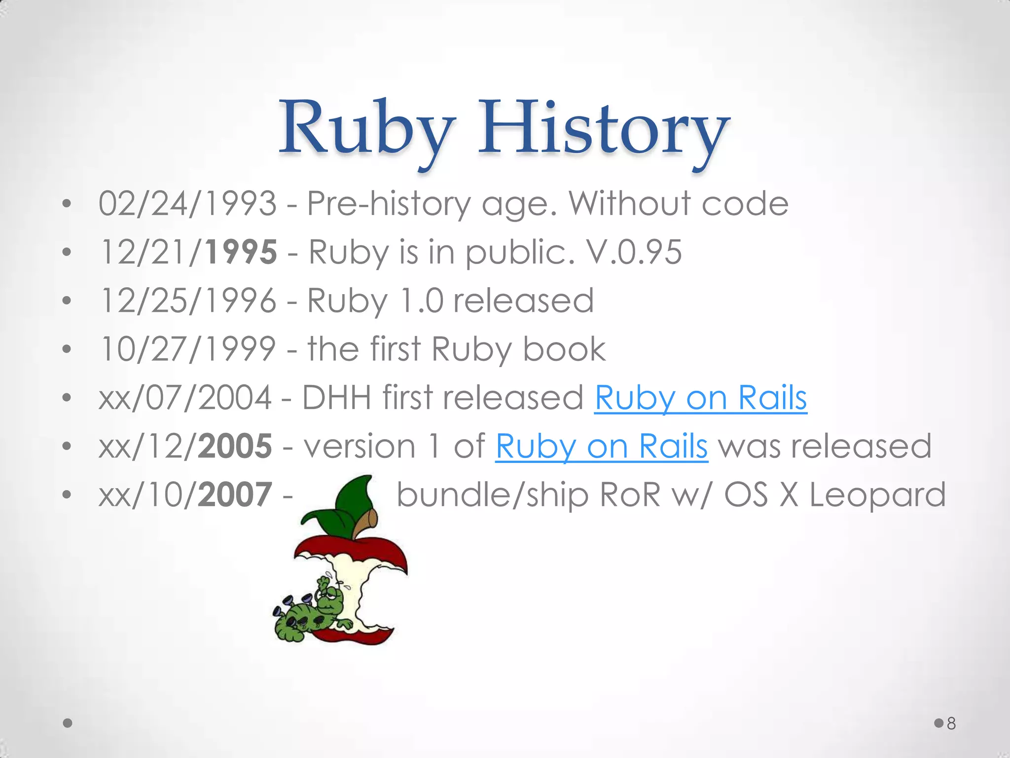 Ruby History
•   02/24/1993 - Pre-history age. Without code
•   12/21/1995 - Ruby is in public. V.0.95
•   12/25/1996 - Ruby 1.0 released
•   10/27/1999 - the first Ruby book
•   xx/07/2004 - DHH first released Ruby on Rails
•   xx/12/2005 - version 1 of Ruby on Rails was released
•   xx/10/2007 -        bundle/ship RoR w/ OS X Leopard




                                                       8
 