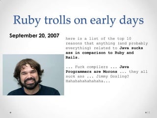 Ruby trolls on early days
September 20, 2007   here is a list of the top 10
                     reasons that anything (and probably
                     everything) related to Java sucks
                     ass in comparison to Ruby and
                     Rails.

                     ... Fuck compilers ... Java
                     Programmers are Morons ... they all
                     suck ass ... Jimmy Gosling?
                     Hahahahahahahaha...




                                                       11
 