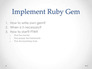 Implement Ruby Gem
1. How to write own gem?
2. When is it necessary?
3. How to start? FTW?
  o   Find the mentor
  o   Pick proper test framework
  o   Pick the bootstrap tools




                                   25
 