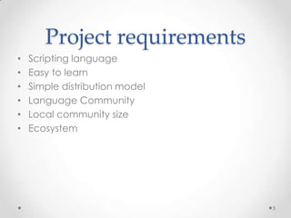 Project requirements
•   Scripting language
•   Easy to learn
•   Simple distribution model
•   Language Community
•   Local community size
•   Ecosystem




                                5
 