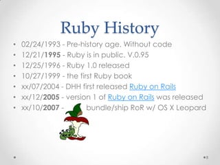 Ruby History
•   02/24/1993 - Pre-history age. Without code
•   12/21/1995 - Ruby is in public. V.0.95
•   12/25/1996 - Ruby 1.0 released
•   10/27/1999 - the first Ruby book
•   xx/07/2004 - DHH first released Ruby on Rails
•   xx/12/2005 - version 1 of Ruby on Rails was released
•   xx/10/2007 -        bundle/ship RoR w/ OS X Leopard




                                                       8
 