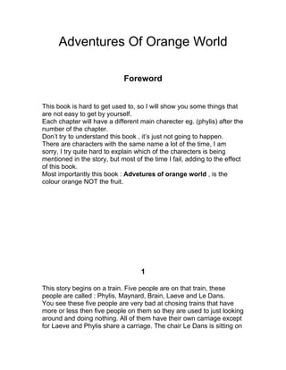 Adventures Of Orange World

                             Foreword


This book is hard to get used to, so I will show you some things that
are not easy to get by yourself.
Each chapter will have a different main charecter eg. (phylis) after the
number of the chapter.
Don’t try to understand this book , it’s just not going to happen.
There are characters with the same name a lot of the time, I am
sorry, I try quite hard to explain which of the charecters is being
mentioned in the story, but most of the time I fail, adding to the effect
of this book.
Most importantly this book : Advetures of orange world , is the
colour orange NOT the fruit.




                                   1

This story begins on a train. Five people are on that train, these
people are called : Phylis, Maynard, Brain, Laeve and Le Dans.
You see these five people are very bad at chosing trains that have
more or less then five people on them so they are used to just looking
around and doing nothing. All of them have their own carriage except
for Laeve and Phylis share a carriage. The chair Le Dans is sitting on
 
