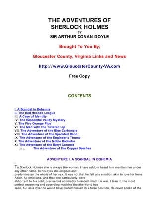 THE ADVENTURES OF
                         SHERLOCK HOLMES
                                             BY
                         SIR ARTHUR CONAN DOYLE

                                Brought To You By;

             Gloucester County, Virginia Links and News

                 http: / / w w w.GloucesterCounty-VA.com

                                       Free Copy



                                      CONTENTS


I. A Scandal in Bohemia
II. The Red-Headed League
III. A Case of Identity
IV. The Boscombe Valley Mystery
V. The Five Orange Pips
VI. The Man with the Twisted Lip
VII. The Adventure of the Blue Carbuncle
VIII. The Adventure of the Speckled Band
IX. The Adventure of the Engineer’s Thumb
X. The Adventure of the Noble Bachelor
XI. The Adventure of the Beryl Coronet
     XII.     The Adventure of the Copper Beeches


                       ADVENTURE I. A SCANDAL IN BOHEMIA
I.
To Sherlock Holmes she is always the woman. I have seldom heard him mention her under
any other name. In his eyes she eclipses and
predominates the whole of her sex. It was not that he felt any emotion akin to love for Irene
Adler. All emotions, and that one particularly, were
abhorrent to his cold, precise but admirably balanced mind. He was, I take it, the most
perfect reasoning and observing machine that the world has
seen, but as a lover he would have placed himself in a false position. He never spoke of the
 
