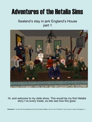 Adventures of the Hetalia Sims Hi, and welcome to my slide show. This would be my first Hetalia story I’ve every made, so lets see how this goes. Disclaimer:  I do not own the characters from Axis Powers Hetalia, nor do I own The Sims 2, but I do own a copy of the game. =)   Sealand’s stay in jerk England’s House part 1 