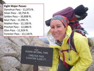 Eight Major Passes
Donohue Pass - 11,073 ft.
Silver Pass - 10,754 ft.
Selden Pass – 10,898 ft.
Muir Pass - 11,991 ft.
Mather Pass - 12,100 ft.
Pinchot Pass - 12,086 ft.
Glen Pass - 11,924 ft.
Forester Pass - 13,118 ft.
 