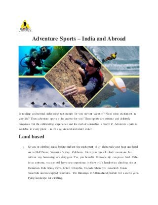 Adventure Sports – India and Abroad
Is trekking and normal sightseeing not enough for you on your vacation? Need some excitement in
your life? Then adventure sports is the answer for you! These sports are extreme and definitely
dangerous but the exhilarating experience and the rush of adrenaline is worth it! Adventure sports is
available in every plane – in the sky, on land and under water.
Land based
 So you’ve climbed rocks before and lost the excitement of it? Then pack your bags and head
out to Half Dome, Yosemite Valley, California. Here, you can still climb mountains but
without any harnessing or safety gear. Yes, you heard it. Even one slip can prove fatal. If that
is too extreme, you can still have new experience in the world’s hardest ice climbing site at
Helmcken Falls Spray Cave, British Columbia, Canada where you can climb frozen
waterfalls and ice capped mountains. The Himalaya in Uttarakhand provide for a scenic yet a
trying landscape for climbing.
 