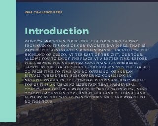 Introduction
R A I N B O W M O U N T A I N T O U R   P E R U , I S A T O U R T H A T D E P A R T
F R O M C U S C O , I T ’ S O N E O F O U R F A V O R I T E D A Y H I K E S , T H A T I S
P A R T O F T H E   A U S A N G A T E M O U N T A I N S R A N G E , L O C A T E D O N T H E
H I G H L A N D O F C U S C O , A T T H E E A S T O F T H E C I T Y , O U R T O U R ,
A L L O W S Y O U T O E N J O Y T H E P L A C E A T A B E T T E R T I M E , B E F O R E
T H E C R O W D S .   T H E V I N I C U N C A M O U N T A I N , I S C O N S I D E R E D
S A C R E D B Y T H E L O C A L S ; T H A T I S T H E R E A S O N W H Y T H E L O C A L S
G O F R O M T I M E T O T I M E A N D D O O F F E R I N G , O R A N D E A N
R I T U A L S , W H E R E T H E Y B U R Y O F F E R I N G C O N S I S T I N G I N
N A T U R A L P R O D U C T S , I T I S K I N D O F P I L G R I M A G E H I K E : W H I L E
F O R U S I T I S A N A M A Z I N G M O U N T A I N T H A T H A S S E V E R A L
C O L O R S , A N D O F F E R S A W O N D E R F U L 3 6 0 D E G R E E S V I E W , M A N Y
C O L O R E D M O U N T A I N T O P S , A N D I T I S A L A N D O F L L A M A S A N D
A L P A C A S ; B Y T H E W A Y I T I S I N C R E D I B L Y N I C E A N D W O R T H T O
D O T H I S T O U R .
INKA CHALLENGE PERU
 