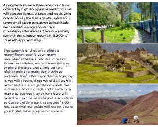 The summit of vinicunca offers a
magnificent scenic view, many
mountains that are colorful, most of
them are reddish, we will have time to
explore the area and climb up to a
higher point to make some unique
pictures, then after a good time to enjoy
it, we will return, since we did all uphill ,
now the trail is all gentle downhill, we
will arrive to our village and have lunch
made by our cook, after lunch we will
board our exclusive transport and return
to Cusco arriving back at around 18:00
hrs, at arrival our guide will escort you to
your hotel, where our service ends.
Along the hike we will see nice mountains
covered by highland grass named Icchu, we
will also see llamas, alpacas and locals with
colorful dress, the trail is gentle uphill and
some small steep part, as we gain altitude
we can start seeing reddish color
mountains, after about 2.2 hours we finally
summit the rainbow mountain “5,000m /
16, 404ft” approximately.
 