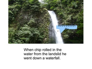 When chip rolled in the  water from the landslid he went down a waterfall. AHHHHHHHH H 