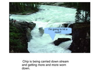 Chip is being carried down stream and getting more and more worn down. I'm going to hit a rock!! 