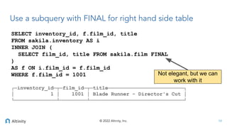 © 2022 Altinity, Inc.
SELECT inventory_id, f.film_id, title
FROM sakila.inventory AS i
INNER JOIN (
SELECT film_id, title FROM sakila.film FINAL
)
AS f ON i.film_id = f.film_id
WHERE f.film_id = 1001
┌─inventory_id─┬─film_id─┬─title─────────────────────────┐
│ 1 │ 1001 │ Blade Runner - Director's Cut │
└──────────────┴─────────┴───────────────────────────────┘
Use a subquery with FINAL for right hand side table
19
Not elegant, but we can
work with it
 