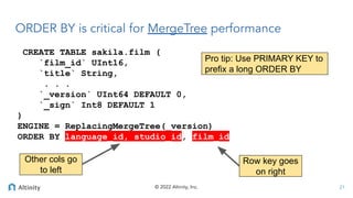 © 2022 Altinity, Inc.
CREATE TABLE sakila.film (
`film_id` UInt16,
`title` String,
. . .
`_version` UInt64 DEFAULT 0,
`_sign` Int8 DEFAULT 1
)
ENGINE = ReplacingMergeTree(_version)
ORDER BY language_id, studio_id, film_id
ORDER BY is critical for MergeTree performance
21
Row key goes
on right
Other cols go
to left
Pro tip: Use PRIMARY KEY to
prefix a long ORDER BY
 