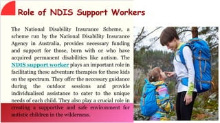 The National Disability Insurance Scheme, a
scheme run by the National Disability Insurance
Agency in Australia, provides necessary funding
and support for those, born with or who have
acquired permanent disabilities like autism. The
NDIS support worker plays an important role in
facilitating these adventure therapies for these kids
on the spectrum. They offer the necessary guidance
during the outdoor sessions and provide
individualised assistance to cater to the unique
needs of each child. They also play a crucial role in
creating a supportive and safe environment for
autistic children in the wilderness.
Role of NDIS Support Workers
 