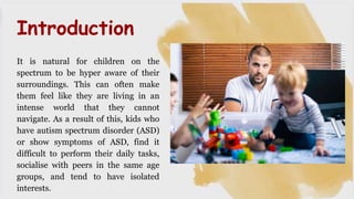 It is natural for children on the
spectrum to be hyper aware of their
surroundings. This can often make
them feel like they are living in an
intense world that they cannot
navigate. As a result of this, kids who
have autism spectrum disorder (ASD)
or show symptoms of ASD, find it
difficult to perform their daily tasks,
socialise with peers in the same age
groups, and tend to have isolated
interests.
Introduction
 