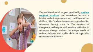 The traditional social support provided by autism
support workers can sometimes become a
barrier to the independence and confidence of the
children. That’s where innovative approaches like
adventure therapy come in. The elements of
therapeutic techniques and outdoor activities in
adventure therapy address the unique needs of
autistic children and enable them to cope with
environmental stressors.
 