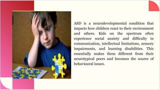 ASD is a neurodevelopmental condition that
impacts how children react to their environment
and others. Kids on the spectrum often
experience social anxiety and difficulty in
communication, intellectual limitations, sensory
impairments, and learning disabilities. This
essentially makes them different from their
neurotypical peers and becomes the source of
behavioural issues.
 