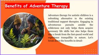 Benefits of Adventure Therapy
Adventure therapy for autistic children is a
refreshing alternative to the existing
traditional support therapies. Engaging in
adventurous pursuits amidst the
wilderness not only helps them acquire
necessary life skills but also helps them
take a break from the fast-paced world and
experience tranquillity in nature. Let’s
break down the benefits in detail-
 
