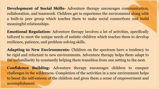 Development of Social Skills- Adventure therapy encourages communication,
collaboration, and teamwork. Children get to experience the environment along with
a built-in peer group which teaches them to make social connections and build
meaningful relationships.
Emotional Regulation- Adventure therapy involves a lot of activities, specifically
tailored to meet the unique needs of autistic children which teaches them to develop
resilience, patience, and problem-solving skills.
Adapting to New Environments- Children on the spectrum have a tendency to
be rigid and reluctant to new environments. Adventure therapy helps them adapt to
the unfamiliarity by constantly helping them transition from one setting to the next.
Confidence Building- Adventure therapy encourages children to conquer
challenges in the wilderness. Completion of the activities in a new environment helps
to boost the self-esteem of the children and gives them a sense of empowerment and
accomplishment.
 