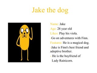 Jake the dog
      Name: Jake
      Age: 28 year old
      Likes: Play his viola.
      -Go on adventures with Finn.
      Features: He is a magical dog.
      -Jake is Finn's best friend and
      adoptive brother.
      - He is the boyfriend of
        Lady Rainicorn.
 