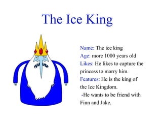 The Ice King
      Name: The ice king
      Age: more 1000 years old
      Likes: He likes to capture the
      princess to marry him.
      Features: He is the king of
      the Ice Kingdom.
       -He wants to be friend with
      Finn and Jake.
 